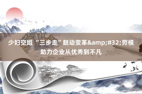 少妇空姐 “三步走”鼓动变革&#32;劳模助力企业从优秀到不凡