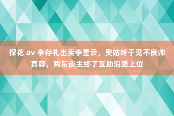 探花 av 李存礼出卖李星云，奥姑终于见不良帅真容，两东谈主终了互助沿路上位