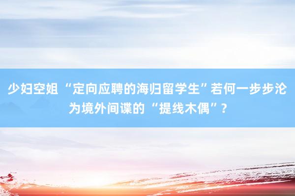 少妇空姐 “定向应聘的海归留学生”若何一步步沦为境外间谍的 “提线木偶”？