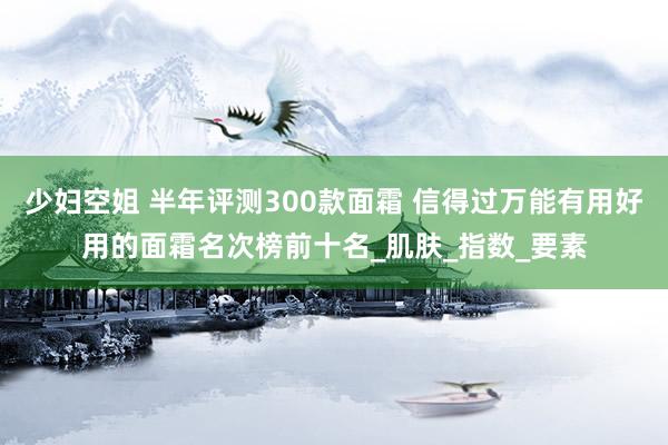 少妇空姐 半年评测300款面霜 信得过万能有用好用的面霜名次榜前十名_肌肤_指数_要素