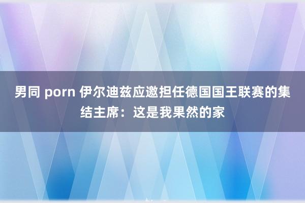 男同 porn 伊尔迪兹应邀担任德国国王联赛的集结主席：这是我果然的家