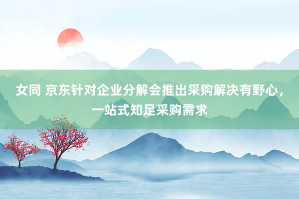 女同 京东针对企业分解会推出采购解决有野心，一站式知足采购需求