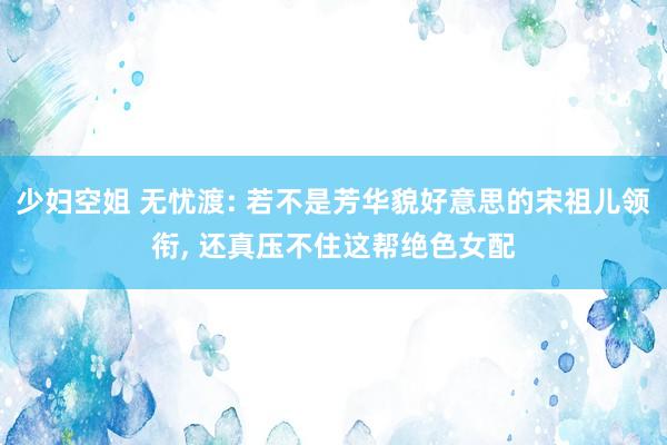 少妇空姐 无忧渡: 若不是芳华貌好意思的宋祖儿领衔, 还真压不住这帮绝色女配