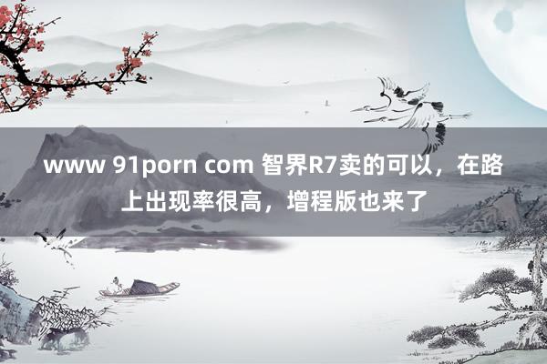 www 91porn com 智界R7卖的可以，在路上出现率很高，增程版也来了