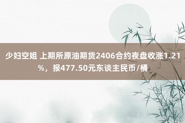 少妇空姐 上期所原油期货2406合约夜盘收涨1.21%，报477.50元东谈主民币/桶