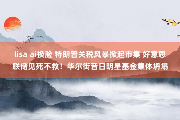 lisa ai换脸 特朗普关税风暴掀起市集 好意思联储见死不救！华尔街昔日明星基金集体坍塌