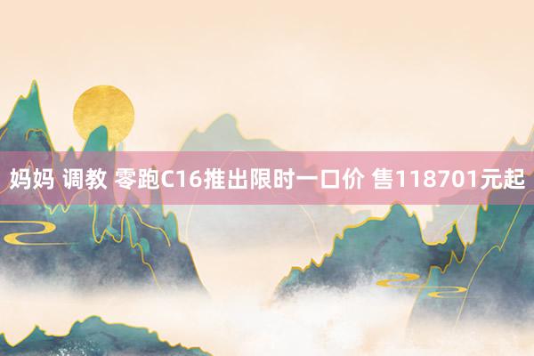 妈妈 调教 零跑C16推出限时一口价 售118701元起