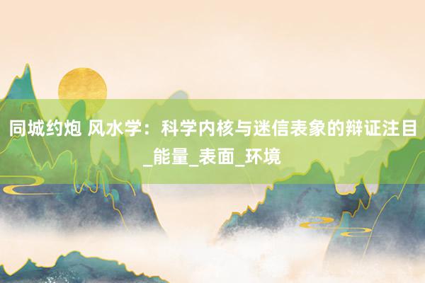 同城约炮 风水学：科学内核与迷信表象的辩证注目_能量_表面_环境
