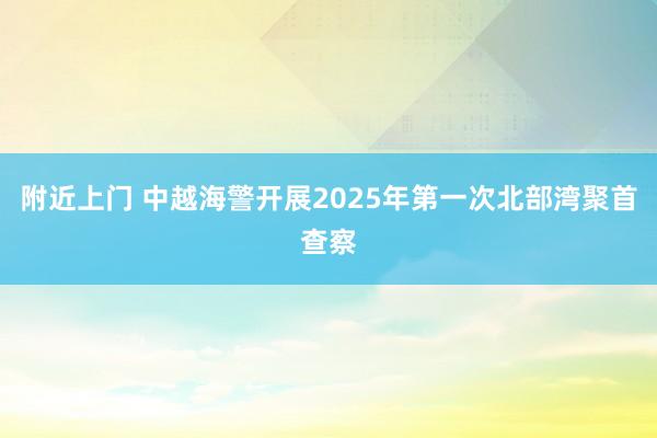 附近上门 中越海警开展2025年第一次北部湾聚首查察