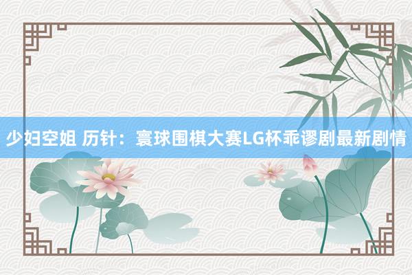 少妇空姐 历针：寰球围棋大赛LG杯乖谬剧最新剧情