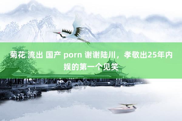 菊花 流出 国产 porn 谢谢陆川，孝敬出25年内娱的第一个见笑