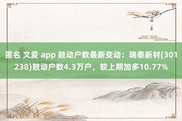 匿名 文爱 app 鼓动户数最新变动：瑞泰新材(301238)鼓动户数4.3万户，较上期加多10.77%