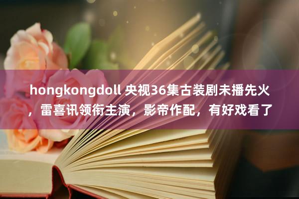 hongkongdoll 央视36集古装剧未播先火，雷喜讯领衔主演，影帝作配，有好戏看了