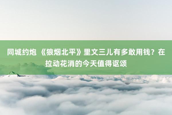 同城约炮 《狼烟北平》里文三儿有多敢用钱？在拉动花消的今天值得讴颂