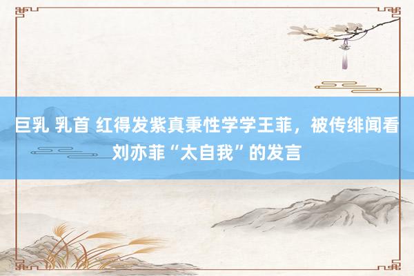 巨乳 乳首 红得发紫真秉性学学王菲，被传绯闻看刘亦菲“太自我”的发言