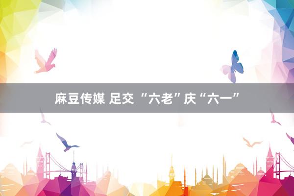 麻豆传媒 足交 “六老”庆“六一”